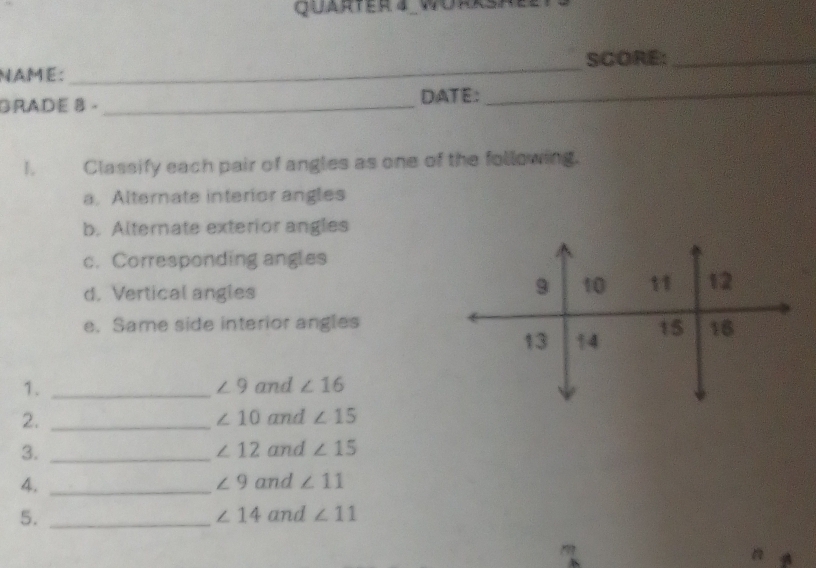 QuartEr 4_WÜrRsh 
SCORE:_ 
NAMé: 
_ 
GRADE 8 ._ DATE:_ 
1. Classify each pair of angles as one of the following. 
a. Alternate interior angles 
b. Alternate exterior angles 
c. Corresponding angles 
d. Vertical angles
9 10 11 12
e. Same side interior angles t5 16
13 14
1. _and ∠ 16
∠ 9
2. _and ∠ 15
∠ 10
3. _and ∠ 15
∠ 12
4. _and ∠ 11
∠ 9
∠ 14
5. _and ∠ 11