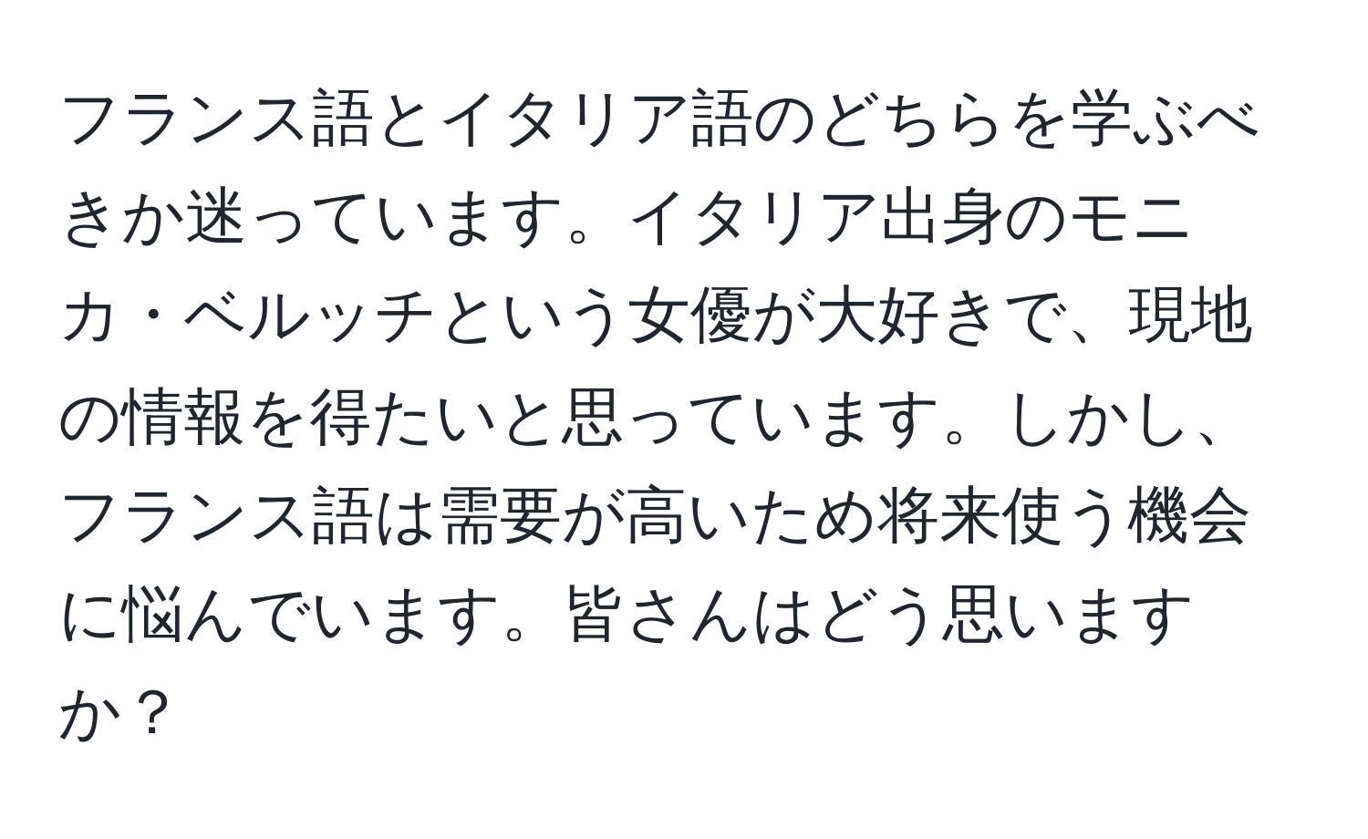 フランス語とイタリア語のどちらを学ぶべきか迷っています。イタリア出身のモニカ・ベルッチという女優が大好きで、現地の情報を得たいと思っています。しかし、フランス語は需要が高いため将来使う機会に悩んでいます。皆さんはどう思いますか？