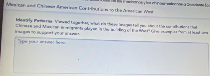 Uos de los mexicanos y los chinoamericanos a Occidente (co 
Mexican and Chinese American Contributions to the American West 
Identify Patterns Viewed together, what do these images tell you about the contributions that 
Chinese and Mexican immigrants played in the building of the West? Give examples from at least two 
images to support your answer. 
Type your answer here.