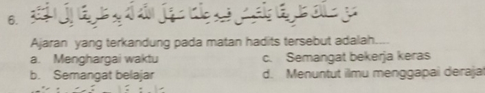 a y
Ajaran yang terkandung pada matan hadits tersebut adalah.
a. Menghargai waktu c. Semangat bekerja keras
b. Semangat belajar d. Menuntut ilmu menggapai deraja