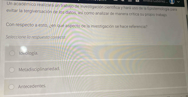 Amelia Gutièrrez
Un académico realizará un trabajo de investigación científica y hará uso de la Epistemología para
evitar la tergiversación de los datos, así como analizar de manera crítica su propio trabajo.
Con respecto a esto, ¿en qué aspecto de la investigación se hace referencia?
Seleccione la respuesta correcta:
Ideología.
Metadisciplinariedad.
Antecedentes.
0