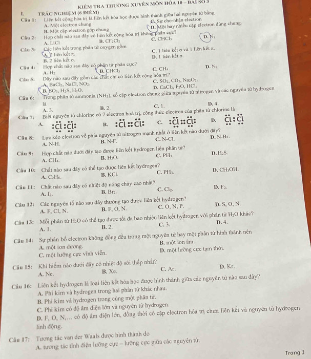 kiêm tra thường xuyên môn hóa 10 - bài Số 3
I. trác nghiệm (6 điêm)
Câu 1: Liên kết cộng hóa trị là liên kết hóa học được hình thành giữa hai nguyên tử bằng
A. Một electron chung C Sự cho-nhận electron
B. Một cập electron góp chung D. Một hay nhiều cặp electron dùng chung.
Câu 2: Hợp chất nào sau đây có liên kết cộng hóa trị không phân cực? D. N
A. LiCl B. CF₂Cl₂
Câu 3: Các liên kết trong phân tử oxygen gồm C. CHCl
A. 2 liên kết π. C. 1 liên kết σ và 1 liên kết π.
B. 2 liên kết σ D. 1 liên kết σ.
Hợp chất nào sau đây có phân tử phân cực?
Câu 4: A. H;
B. CHCl C. CH_4 D. N_2
Câu 5: Dãy nào sau đây gồm các chất chỉ có liên kết cộng hóa trị?
C. SO_2,CO_2 , Na₂O₂.
A, BaCl₂, NaCl, NO₂. B. 40_1-11_25. H_2C D. CaCl₂, F_2O D, HCl.
Câu 6: Trong phân tử ammonia (NH₃), số cặp electron chung giữa nguyên tử nitrogen và các nguyên từ hydrogen
là D. 4.
A. 3. B. 2. C. 1.
Câu 7: Biết nguyên tử chlorine có 7 electron hoá trị, công thức electron của phân tử chlorine là
A. :Ä:ä: B. : C :: Ä: C. :ä::Ä: D.
Câu 8: Lực kéo electron về phía nguyên tử nitrogen mạnh nhất ở liên kết nào dưới đây? D. N-Br.
A. N-H. B. N-F. C. N-CI.
Câu 9: Hợp chất nào dưới đây tạo được liên kết hydrogen liên phân tử?
A. CH₄. B. H₂O. C. PH₃ D. H₂S.
Câu 10: Chất nào sau đây có thể tạo được liên kết hydrogen? C. PH₃. D. CH₃OH.
A. C2H₆. B. KCl.
Câu 11: Chất nào sau đây có nhiệt độ nóng chây cao nhất?
A. I. B. Br₂. C. Cl_2. D. F_2.
Câu 12: Các nguyên tố nào sau đây thường tạo được liên kết hydrogen?
A. F, Cl, N. B. F, O, N. C, O, N, P. D. S, O, N.
Câu 13: Mỗi phân tử H_2O O có thể tạo được tối đa bao nhiêu liên kết hydrogen với phân tử D. 4. H_2O khác?
A. 1. B. 2. C. 3.
Câu 14: Sự phân bố electron không đồng đều trong một nguyên tử hay một phân tử hình thành nên
A. một ion dương B. một ion âm.
C. một lưỡng cực vĩnh viễn. D. một lưỡng cực tạm thời.
Câu 15: Khi hiếm nào dưới đây có nhiệt độ sôi thấp nhất? C. Ar. D. Kr.
A. Ne. B. Xe.
Câu 16: Liên kết hydrogen là loại liên kết hóa học được hình thành giữa các nguyên tử nào sau đãy?
A. Phi kim và hydrogen trong hai phân tử khác nhau.
B. Phi kim và hydrogen trong cùng một phân tử.
C. Phi kim có độ âm điện lớn và nguyên tử hydrogen.
D. F, O, N,... có độ âm điện lớn, đồng thời có cặp electron hóa trị chưa liên kết và nguyên tử hydrogen
linh động.
Câu 17: Tương tác van der Waals được hình thành do
A. tương tác tỉnh điện lưỡng cực - lưỡng cực giữa các nguyên tử.
Trang 1