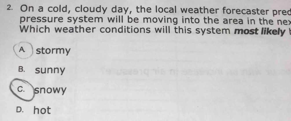 On a cold, cloudy day, the local weather forecaster pred
pressure system will be moving into the area in the nex
Which weather conditions will this system most likely
A stormy
B. sunny
c. snowy
D. hot