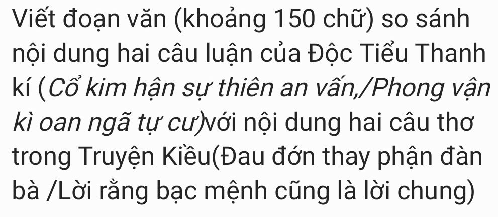 Viết đoạn văn (khoảng 150 chữ) so sánh 
nội dung hai câu luận của Độc Tiểu Thanh 
kí (Cổ kim hận sự thiên an vấn,/Phong vận 
kì oan ngã tự cư)với nội dung hai câu thơ 
trong Truyện Kiều(Đau đớn thay phận đàn 
bà /Lời rằng bạc mệnh cũng là lời chung)