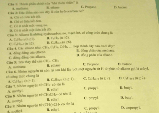 Cầu 1: Thành phần chính của ''khí thiên nhiên'' là
A. methane. B. ethane C. Propane D. butane
Câu 2: Đặc điểm nào sau đây là của hyđrocarbon no?
A. Chi có liên kết đõi.
B. Chỉ có liên kết đơn.
C. Có ít nhất một vòng no.
D. Có ít nhất một liên kết đôi.
Câu 3: Alkane là những hyđrocarbon no, mạch hở, có công thức chung là
A. C_nH_3n+2(n≥ 1). B. C_nH_2n(n≥ 2).
C. C_nH_2n-2(n≥ 2). D. C_nH_2n-4(n≥ 6).
Câu 4. Các alkane như: CH_4,C_2H_6,C_3H_8.. hợp thành dãy nào dưới đây?
A. đồng đẳng của ethene. B. đồng phân của methane.
C. đồng đẳng của alkane. D. đồng phân của alkane.
Câu 5: Tên thay thể của CH_3-CH_3 C. Propane. D. butane
A. methane. B. ethane
Cầu 6. Nhóm nguyên tử còn lại sau khi lấy bớt một nguyên tử H từ phân tử alkane gọi là ankyl,
có công thức chung là
A. C_nH_2n-1 (n≥ 1). B. C_nH_2n+1(n≥ 1). C. C_nH_2n+1(n≥ 2). D. C_nH_2n-1(n≥ 2).
Câu 7, Nhóm nguyên tứ CH_3· - có tên là
A. methyl. B. ethyl. C. propyl. D. butyl.
Cầu 8. Nhóm nguyên tứ CH_3CH_2- có tēn là
A. methyl. B. ethyl. C. propy1. D. butyl.
Cầu 9. Nhóm nguyên tử (CH_3)_2CH I- có tên là D. isopropyl.
A. methyl. B. ethyl. C. propyl.
x=...