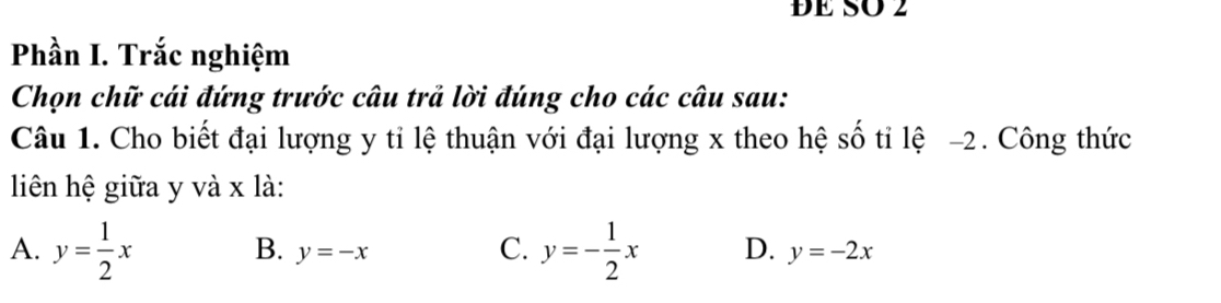 ĐE SO 2
Phần I. Trắc nghiệm
Chọn chữ cái đứng trước câu trả lời đúng cho các câu sau:
Câu 1. Cho biết đại lượng y tỉ lệ thuận với đại lượng x theo hệ số tỉ lệ -2. Công thức
liên hệ giữa y và x là:
B. y=-x C.
A. y= 1/2 x y=- 1/2 x D. y=-2x