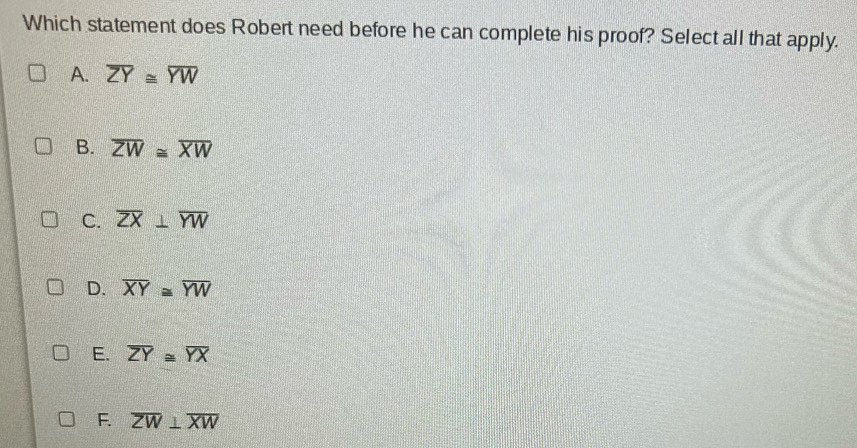 Which statement does Robert need before he can complete his proof? Select all that apply.
A. overline ZY≌ overline YW
B. overline ZW≌ overline XW
C. overline ZX⊥ overline YW
D. overline XY≌ overline YW
E. overline ZY≌ overline YX
F. overline ZW⊥ overline XW