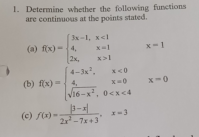 Determine whether the following functions 
are continuous at the points stated. 
(a) f(x)=beginarrayl 3x-1,x<1 4,x=1 2x,x>1endarray.
x=1
(b) f(x)=beginarrayl 4-3x^2,x<0 4,x=0 sqrt(16-x^2),0 x=0
(c) f(x)= (|3-x|)/2x^2-7x+3 , x=3