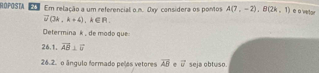 ROPOSTA 2 Em relação a um referencial o.n. Oxy considera os pontos A(7,-2), B(2k,1) e o vetor
vector U(3k,k+4), k∈ IR. 
Determina k , de modo que: 
26.1. vector AB⊥ vector U
26.2. o ângulo formado pelos vetores overline AB e vector U seja obtuso.