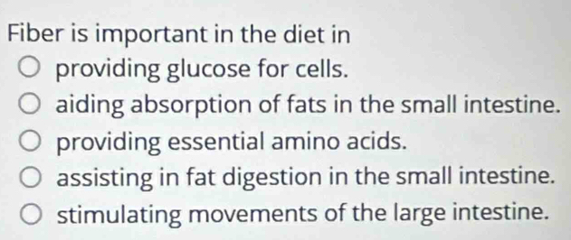 Fiber is important in the diet in
providing glucose for cells.
aiding absorption of fats in the small intestine.
providing essential amino acids.
assisting in fat digestion in the small intestine.
stimulating movements of the large intestine.