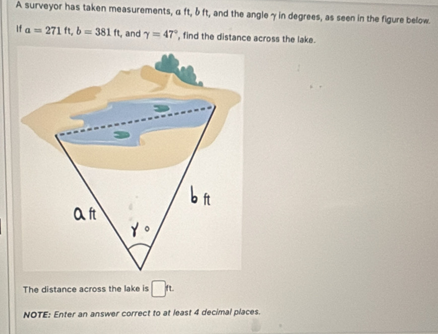 A surveyor has taken measurements, α ft, b ft, and the angleγin degrees, as seen in the figure below. 
If a=271ft, b=381ft , and gamma =47° , find the distance across the lake. 
The distance across the lake is □ ft. 
NOTE: Enter an answer correct to at least 4 decimal places.