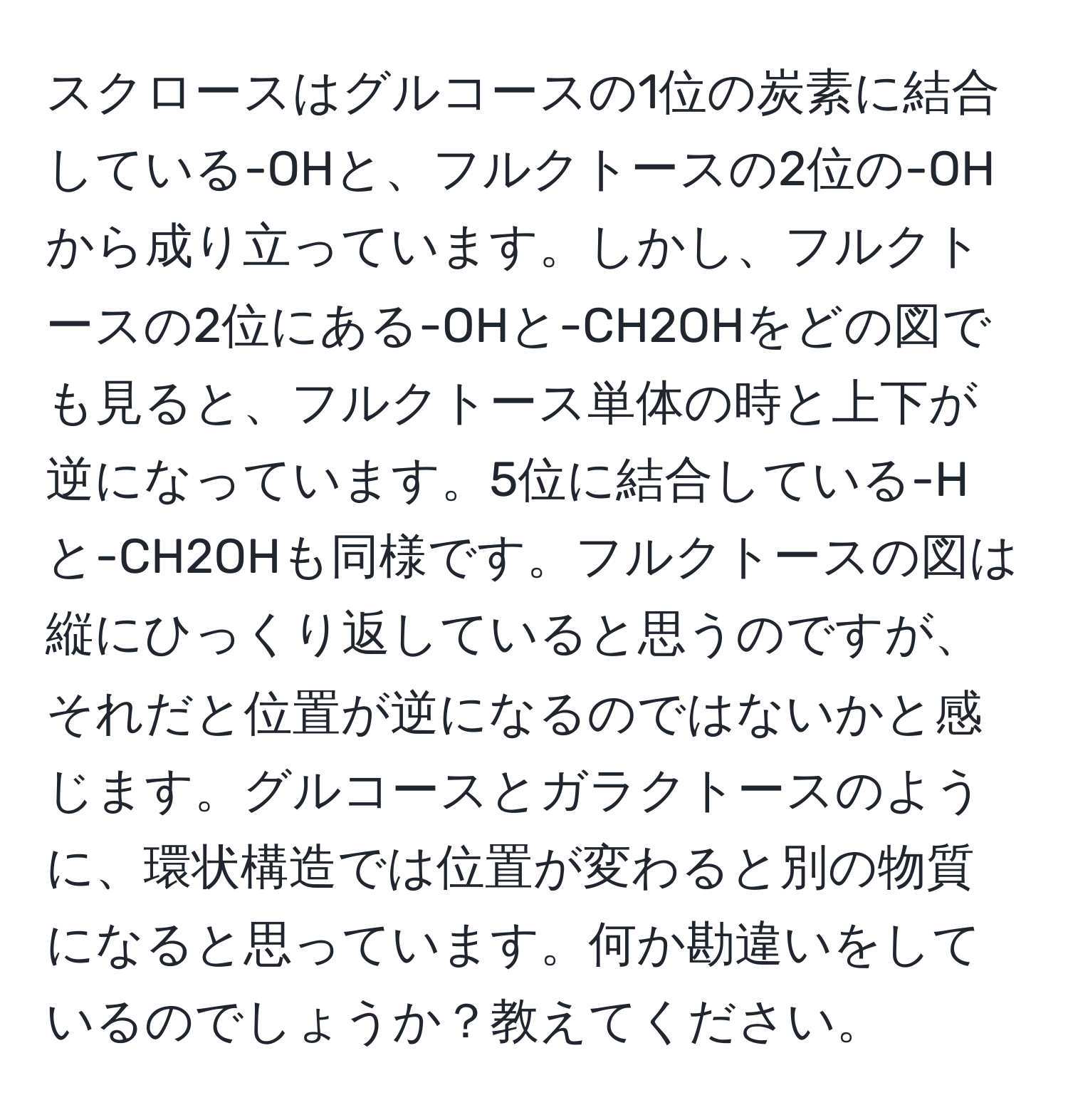 スクロースはグルコースの1位の炭素に結合している-OHと、フルクトースの2位の-OHから成り立っています。しかし、フルクトースの2位にある-OHと-CH2OHをどの図でも見ると、フルクトース単体の時と上下が逆になっています。5位に結合している-Hと-CH2OHも同様です。フルクトースの図は縦にひっくり返していると思うのですが、それだと位置が逆になるのではないかと感じます。グルコースとガラクトースのように、環状構造では位置が変わると別の物質になると思っています。何か勘違いをしているのでしょうか？教えてください。