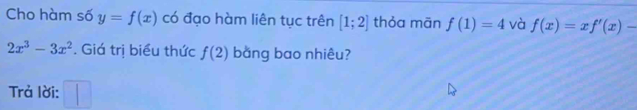 Cho hàm số y=f(x) có đạo hàm liên tục trên [1;2] thỏa mān f(1)=4 và f(x)=xf'(x)-
2x^3-3x^2. Giá trị biểu thức f(2) bằng bao nhiêu? 
Trả lời: