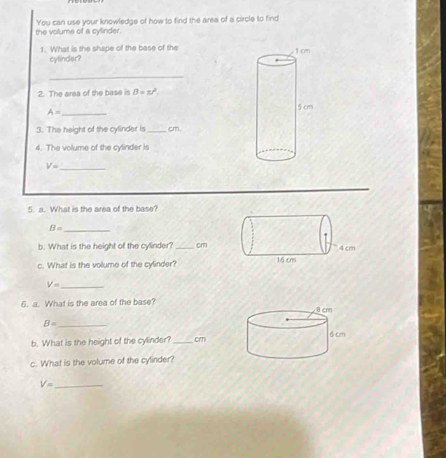 You can use your knowledge of how to find the area of a circle to find 
the volume of a cylinder. 
1. What is the shape of the base of the 
cylinder? 
_ 
2. The area of the base is B=π r^2, 
_ A=
3. The height of the cylinder is _cm. 
4. The volume of the cylinder is 
_ V=
5. a. What is the area of the base?
B= _ 
b. What is the height of the cylinder? _ cm
c. What is the volume of the cylinder? 
_ V=
6. a. What is the area of the base? 
_ B=
b. What is the height of the cylinder? _cm 
c. What is the volume of the cylinder? 
_ V=