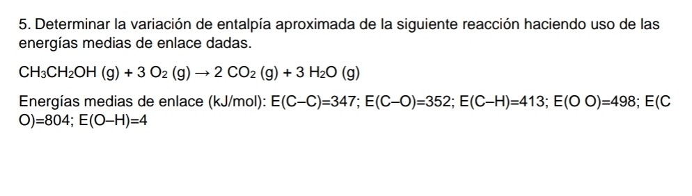 Determinar la variación de entalpía aproximada de la siguiente reacción haciendo uso de las 
energías medias de enlace dadas.
CH_3CH_2OH(g)+3O_2(g)to 2CO_2(g)+3H_2O(g)
Energías medias de enlace (kJ/mol): E(C-C)=347; E(C-O)=352; E(C-H)=413; E(OO)=498; E(C
O)=804; E(O-H)=4