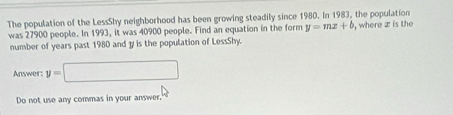 The population of the LessShy neighborhood has been growing steadily since 1980. In 1983, the population 
was 27900 people. In 1993, it was 40900 people. Find an equation in the form y=mx+b , where x is the 
number of years past 1980 and y is the population of LessShy. 
Answer: y=□
Do not use any commas in your answer.