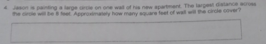 Jason is painting a large circle on one wall of his new apartment. The largest distance across 
the circle will be 8 feet. Approximately how many square feet of wall will the circle cover?