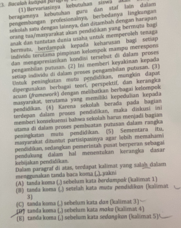 Bacalah kutipan par agra
(1) Bervariasinya kebutuhan siswa akal
beragamnya kebutuhan guru dan staf lain dalam
pengembangan profesionalnya, berbedanya lingkungan
sekolah satu dengan lainnya, dan ditambah dengan harapan
orang tua/masyarakat akan pendidikan yang bermutu bagi
anak dan tuntutan dunia usaha untuk memperoleh tenaga
bermutu, _berdampak kepada keharusan bagi setiap
individu terutama pimpinan kelompok mampu merespons
dan mengapresiasikan kondisi tersebut di dalam proses
pengambílan putusan. (2) Ini memberí keyakinan kepada
setiap individu di dalam proses pengambilan putusan. (3)
Untuk peningkatan mutu pendidikan, mungkin dapat
dipergunakan berbagai teori, perspektif, dan kerangka
acuan (framework) dengan melibatkan berbagai kelompok
masyarakat, terutama yang memiliki kepedulian kepada
pendidíkan. (4) Karena sekolah berada pada bagian
terdepan dalam proses pendidíkan, maka diskusi ini
memberi konsekuensi bahwa sekolah harus menjadi bagian
utama di dalam proses pembuatan putusan dalam rangka
peningkatan mutu pendidikan. (5) Sementara itu,
masyarakat dituntut partisipasinya agar lebih memahami
pendidikan, sedangkan pemerintah pusat berperan sebagai
pendukung dalam hal menentukan kerangka dasar
kebijakan pendidikan.
Dalam paragraf di atas, terdapat kalimat yang salah dalam
menggunakan tanda baca koma (,), yakni
(A) tanda koma (,) sebelum kata berdumpak (kalimat 1)
(B) tanda koma (,) setelah kata mutu pendidikɑn (kalimat
3)
(C) tanda koma (,) sebelum kata dan (kalimat 3)
(D) tanda koma (,) sebelum kata mɑka (kalimat 4)
(E) tanda koma (,) sebelum kata sedɑngkan (kalimat 5)