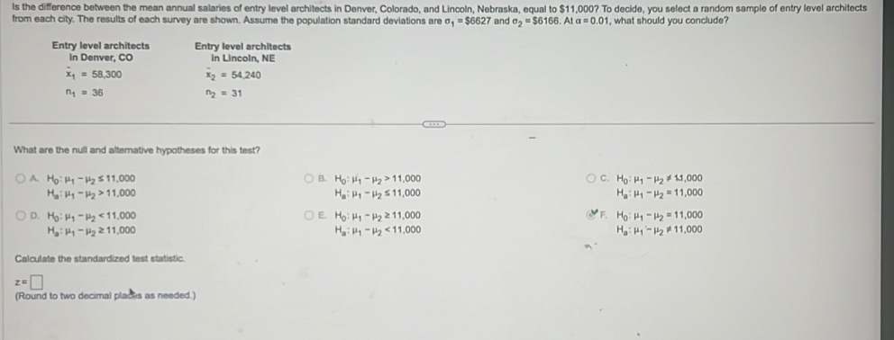 ls the difference between the mean annual salaries of entry level architects in Denver, Colorado, and Lincoln, Nebraska, equal to $11,000? To decide, you select a random sample of entry level architects
from each city. The results of each survey are shown. Assume the population standard deviations are sigma _1=$6627 and sigma _2=$6166.Atalpha =0.01 , what should you conclude?
Entry level architects Entry level architects
in Denver, CO in Lincoln, NE
overline x_1=58,300 overline x_2=54.240
n_1=36
n_2=31
What are the null and alterative hypotheses for this test?
A. H_0:mu _1-mu _2≤ 11,000 B. H_0:mu _1-mu _2>11,000 C. H_0:mu _1-mu _2!= 11,000
H_a:mu _1-mu _2>11,000
H_a:mu _1-mu _2≤ 11,000
H_a:mu _1-mu _2=11,000
E.
D. H_0:mu _1-mu _2<11.000 H_0:mu _1-mu _2≥ 11,000 F. H_0:mu _1-mu _2=11,000
H_a:mu _1-mu _2≥ 11,000
H_a:mu _1-mu _2<11,000
H_a:mu _1'-mu _2!= 11.000
Calculate the standardized test statistic.
z=□
(Round to two decimal placks as needed.)