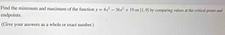 Find the minimum and maximum of the function y=4x^3-36x^2+19 (1,9) by comparing, values at the crifical punt and 
endpoints. 
(Give your answers as a whole or exact number)