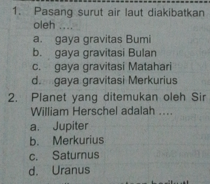 Pasang surut air laut diakibatkan
oleh ....
a. gaya gravitas Bumi
b. gaya gravitasi Bulan
c. gaya gravitasi Matahari
d. gaya gravitasi Merkurius
2. Planet yang ditemukan oleh Sir
William Herschel adalah ....
a. Jupiter
b. Merkurius
c. Saturnus
d. Uranus