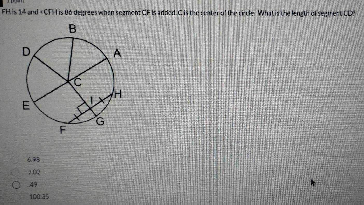 poit
FH is 14 and is 86 degrees when segment CF is added. C is the center of the circle. What is the length of segment CD?
6.98
7.02 . 49
100.35