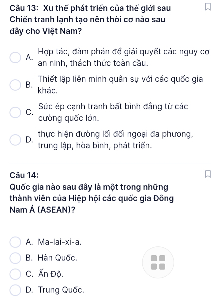 Xu thế phát triển của thế giới sau
Chiến tranh lạnh tạo nên thời cơ nào sau
đây cho Việt Nam?
A. Hợp tác, đàm phán để giải quyết các nguy cơ
an ninh, thách thức toàn cầu.
B. Thiết lập liên minh quân sự với các quốc gia
khác.
C. Sức ép cạnh tranh bất bình đẳng từ các
cường quốc lớn.
D. thực hiện đường lối đối ngoại đa phương,
trung lập, hòa bình, phát triển.
Câu 14:
Quốc gia nào sau đây là một trong những
thành viên của Hiệp hội các quốc gia Đông
Nam Á (ASEAN)?
A. Ma-lai-xi-a.
B. Hàn Quốc.
C. Ấn Độ.
D. Trung Quốc.