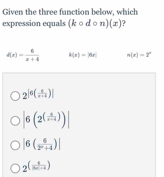 Given the three function below, which
expression equals (kcirc dcirc n)(x) ?
d(x)= 6/x+4  k(x)=|6x|
n(x)=2^x
2^(|6(frac 6)x+4)|
|6(2^((frac 6)x+4))|
|6( 6/2^x+4 )|
2^((frac 6)|6x|+4)