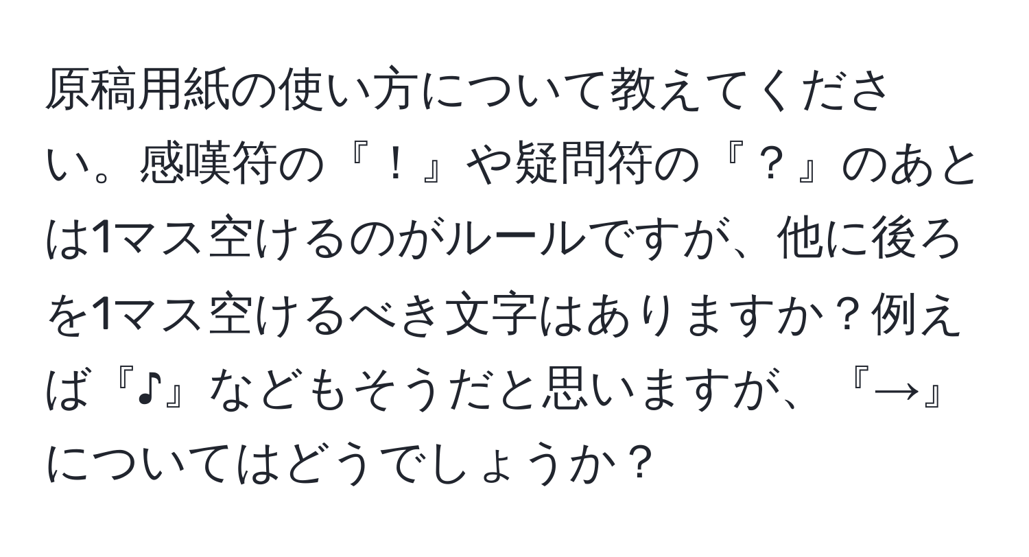 原稿用紙の使い方について教えてください。感嘆符の『！』や疑問符の『？』のあとは1マス空けるのがルールですが、他に後ろを1マス空けるべき文字はありますか？例えば『♪』などもそうだと思いますが、『→』についてはどうでしょうか？