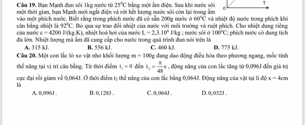 Bạn Mạnh đun sôi 1kg nước từ 25°C bằng một ấm điện. Sau khi nước sôi
tmhột thời gian, bạn Mạnh mới ngắt điện và rót hết lượng nước sôi còn lại trong ẩm
vào một phích nước. Biết rằng trong phích nước đã có sẵn 200g nước ở 60°C và nhiệt độ nước trong phích khi
cân bằng nhiệt là 92°C T. Bỏ qua sự trao đổi nhiệt của nước với môi trường và ruột phích. Cho nhiệt dung riêng
của nước c=4200J/(kg.K) , nhiệt hoá hơi của nước L=2,3.10^6J/kg; nước sôi ở 100°C; phích nước có dung tích
đủ lớn. Nhiệt lượng mà ấm đã cung cấp cho nước trong quá trình đun nói trên là
A. 315 kJ. B. 556 kJ. C. 460 kJ. D. 775 kJ.
Câu 20. Một con lắc lò xo vật nhỏ khối lượng m=100g đang dao động điều hòa theo phương ngang, mốc tính
thể năng tại vị trí cân bằng. Từ thời điểm t_1=0 đến t_2= π /48 s , động năng của con lắc tăng từ 0,096J đến giá trị
cực đại rồi giảm về 0,064J. Ở thời điểm t2 thế năng của con lắc bằng 0,064J. Động năng của vật tại li độ x=4cm
là
A. 0,096J. B. 0,128J. C. 0, 064J. D. 0, 032J.