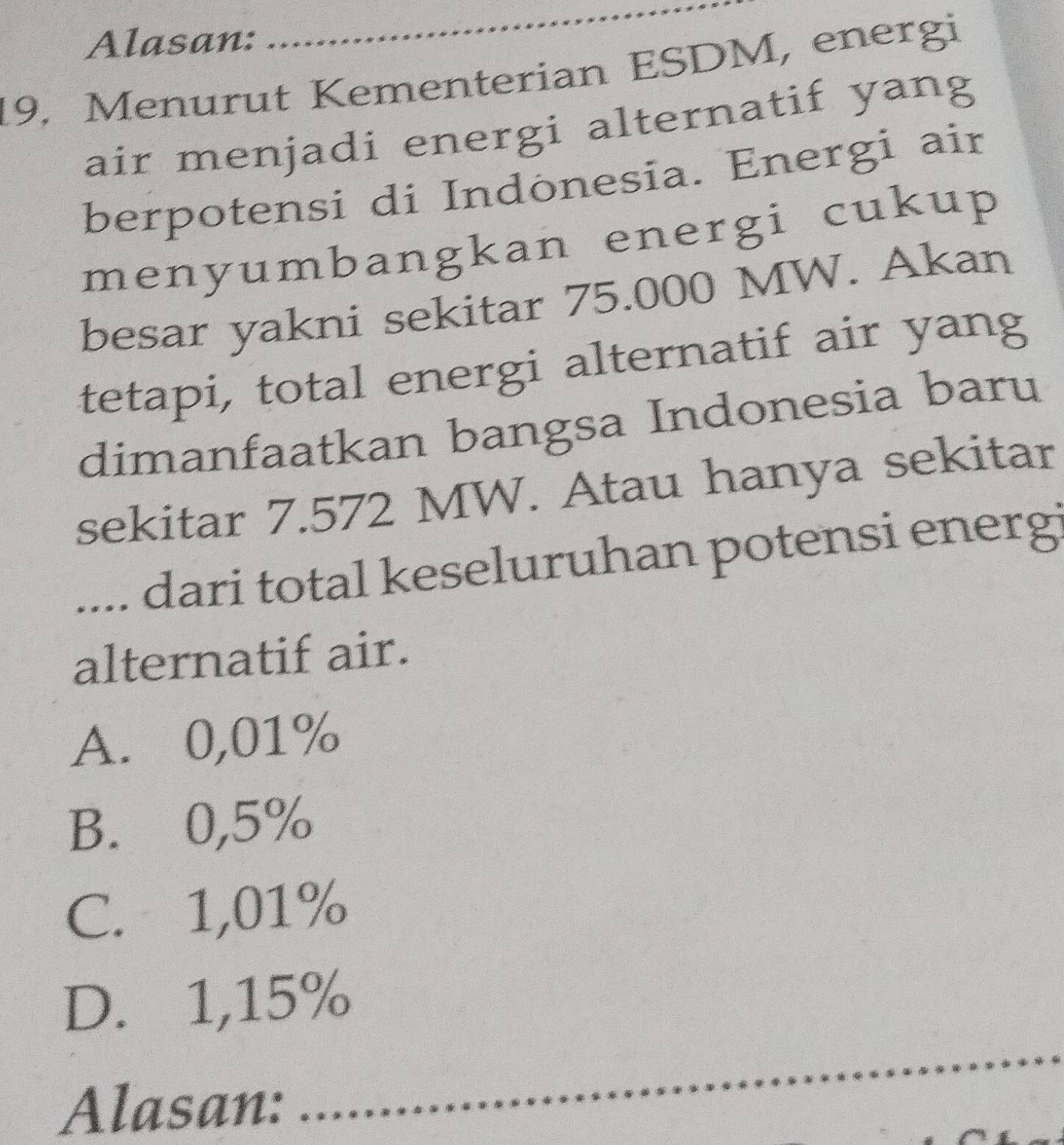 Alasan:
_
19. Menurut Kementerian ESDM, energi
air menjadi energi alternatif yang
berpotensi di Indonesia. Energi air
menyumbangkan energi cukup
besar yakni sekitar 75.000 MW. Akan
tetapi, total energi alternatif air yang
dimanfaatkan bangsa Indonesia baru
sekitar 7.572 MW. Atau hanya sekitar
.... dari total keseluruhan potensi energi
alternatif air.
A. 0,01%
B. 0,5%
C. 1,01%
D. 1,15%
Alasan:
_