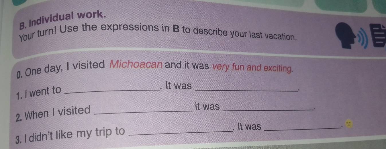 Individual work. 
Your turn! Use the expressions in B to describe your last vacation. 
0. One day, I visited Michoacan and it was very fun and exciting. 
1. I went to_ 
. It was 
_ 
2. When I visited_ 
it was_ 
. : 
3. I didn't like my trip to_ 
. It was_