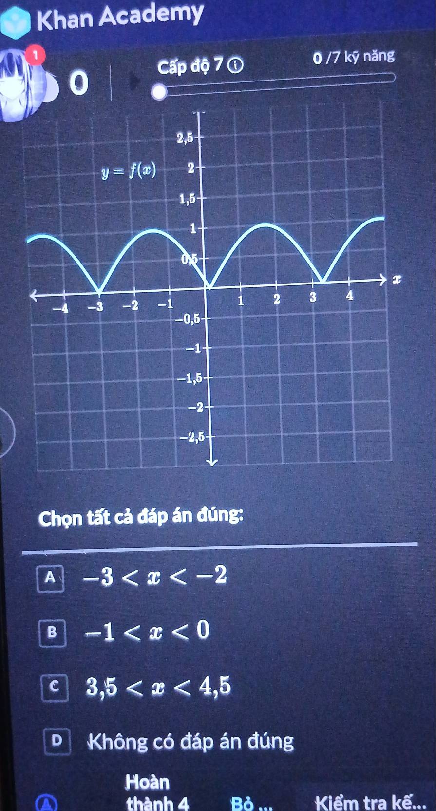 Khan Academy
0/7!
Cấp độ 7 ① kỹ năng
Chọn tất cả đáp án đúng:
A -3
B -1
C 3,5
D Không có đáp án đúng
Hoàn
thành 4 Bỏ Kiểm tra kế...