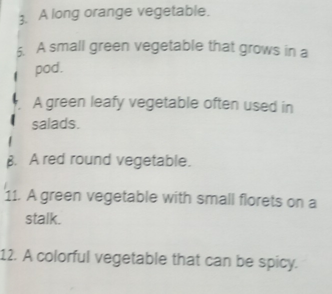 A long orange vegetable. 
6. A small green vegetable that grows in a 
pod. 
A green leafy vegetable often used in 
salads. 
B. A red round vegetable. 
11. A green vegetable with small florets on a 
stalk. 
12. A colorful vegetable that can be spicy.