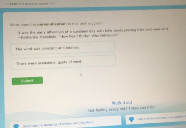 Interpret figures of speech ( ()C
What does the personification in this text suggest?
It was the early afternoon of a sunshiny day with little winds playing hide-and-seek in it.
—Katherine Mansfield, "How Peari Button Was Kidnapped"
The wind was constant and intense.
There were occasional gusts of wind.
Submit
Work it out
Not feeling ready yet? These can help:
Determine the meanings of similes and metaphors Interpret the meaning of an allusion