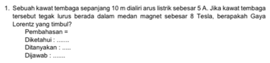 Sebuah kawat tembaga sepanjang 10 m dialiri arus listrik sebesar 5 A. Jika kawat tembaga 
tersebut tegak lurus berada dalam medan magnet sebesar 8 Tesla, berapakah Gaya 
Lorentz yang timbul? 
Pembahasan = 
Diketahui :_ 
Ditanyakan :_ 
Dijawab : ......