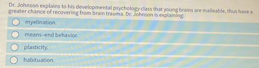 Dr. Johnson explains to his developmental psychology class that young brains are malleable, thus have a
greater chance of recovering from brain trauma. Dr. Johnson is explaining:
myelination.
means-end behavior.
plasticity.
habituation.