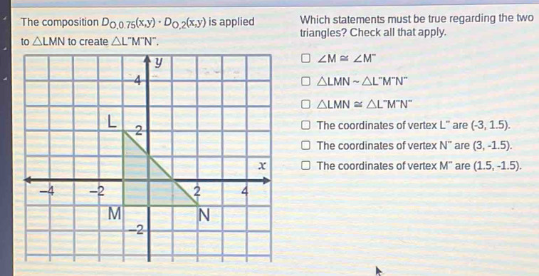 The composition D_0,0.75(x,y)· D_0,2(x,y) is applied Which statements must be true regarding the two
to △ LMN to create △ L''M''. triangles? Check all that apply.
∠ M≌ ∠ M^-
△ LMNsim △ L''M''N''
△ LMN≌ △ L^-M^-N^-
The coordinates of vertex L" are (-3,1.5).
The coordinates of vertex N^- are (3,-1.5).
The coordinates of vertex M' are (1.5,-1.5).