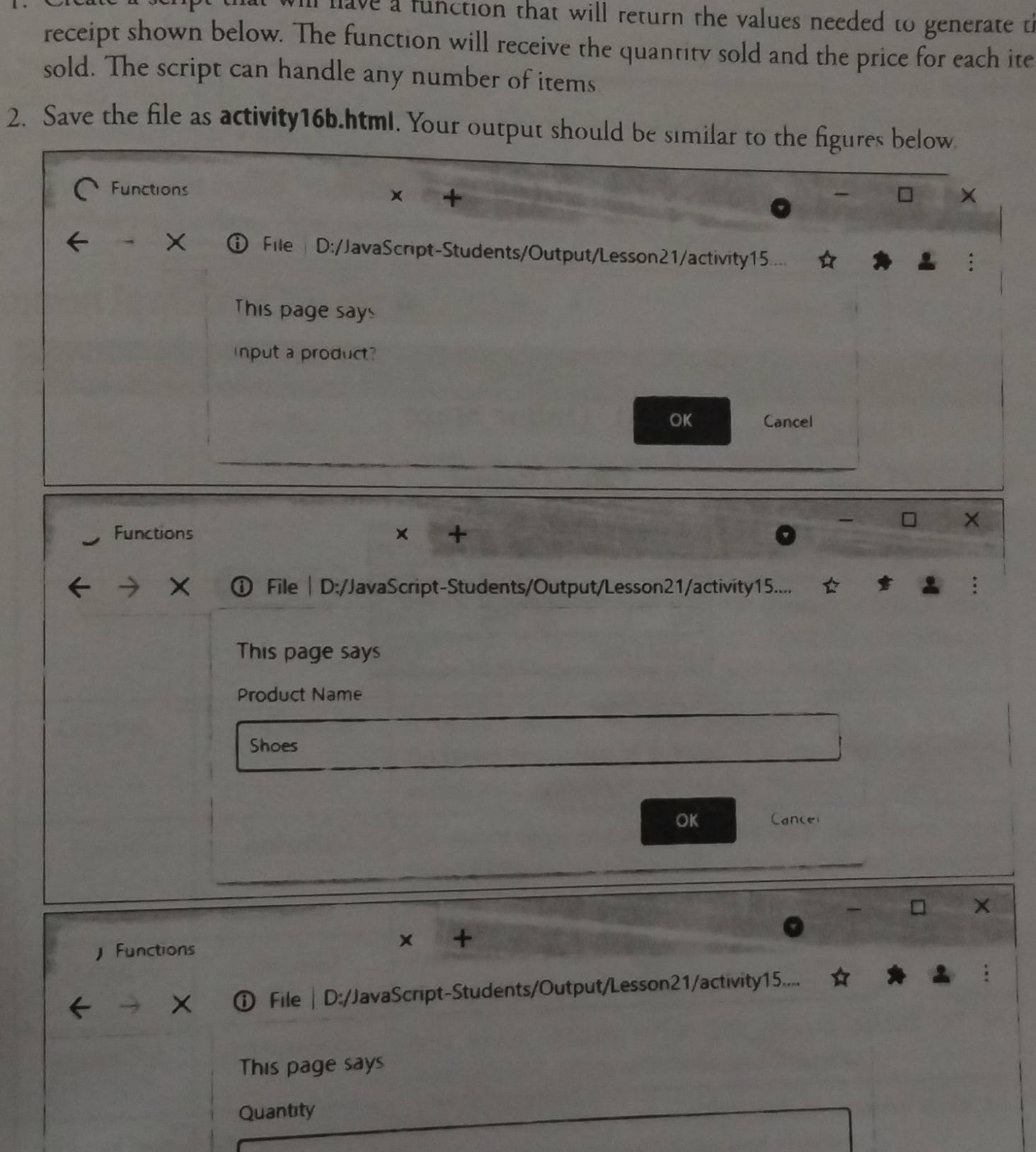 have a function that will return the values needed to generate th 
receipt shown below. The function will receive the quantity sold and the price for each ite 
sold. The script can handle any number of items 
2. Save the file as activity16b.html. Your output should be similar to the figures below 
Functions × 
X 
File D:/JavaScript-Students/Output/Lesson21/activity15.... 
This page says 
input a product? 
OK Cancel 
Functions × + 
) File| D:/JavaScript-Students/Output/Lesson21/activity15.... 
This page says 
Product Name 
Shoes 
OK Cancel 
x + 
Functions 
File | D:/JavaScript-Students/Output/Lesson21/activity15.... 
This page says 
Quantity