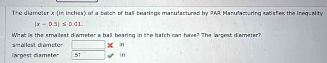 The diameter x (in inches) of a batch of ball bearings manufactured by PAR Manufacturing satisfies the inequality
|x-0.5|≤ 0.01. 
What is the smallest diameter a ball bearing in the batch can have? The largest diameter? 
smallest diameter in 
largest diameter . 51 in