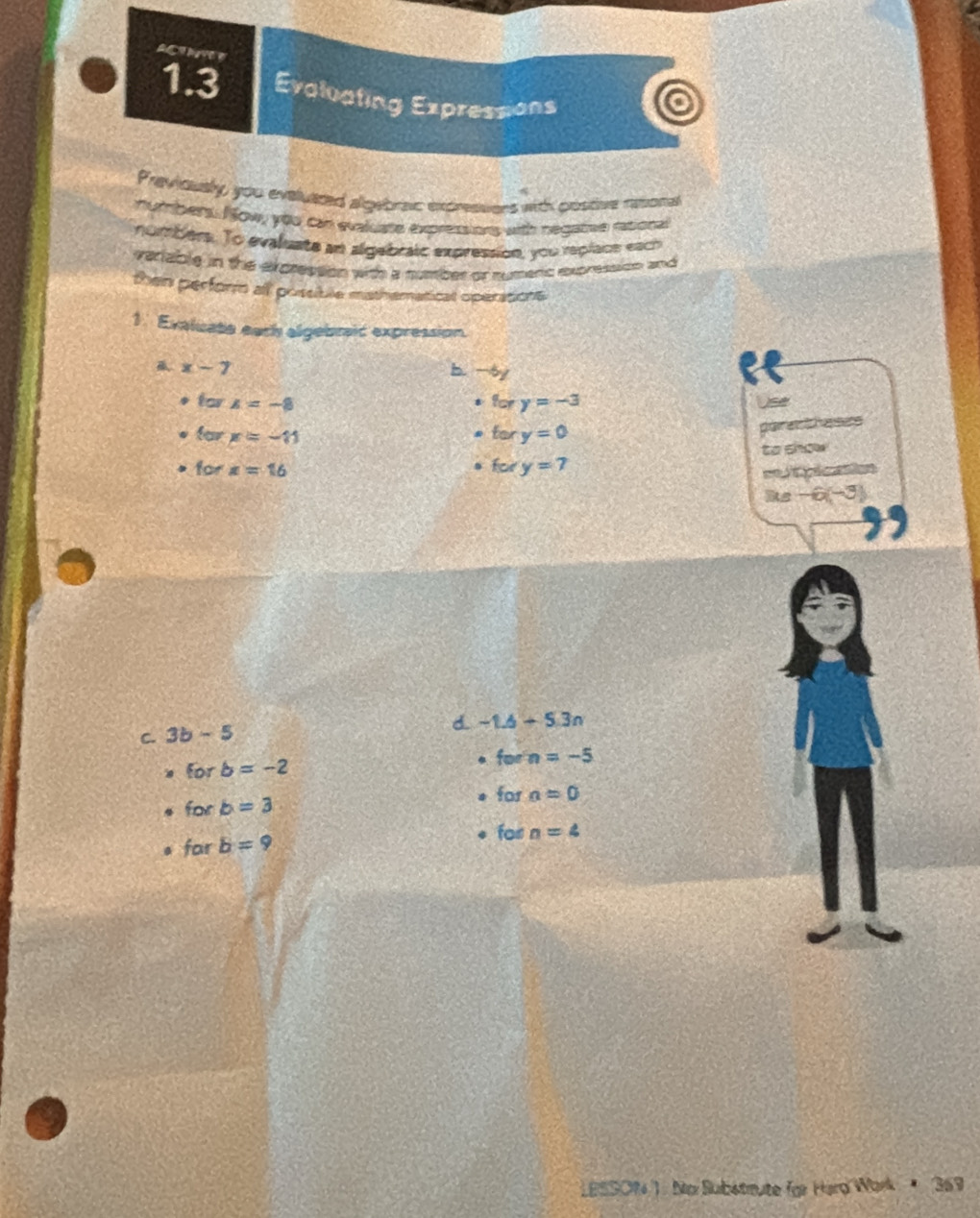 A 
1.3 Evaluating Expressions 
Previoualy, you eveluazed algebraic expressers with postive resonal 
numbers. N ow, you can evaluate expressions with negatee rational 
numbers. To evaluate an algabraic expression, you rplace each 
veriable in the expression with a number or sumenc expression and 
then perform all possible mathematical operations 
1. Exaluabe earh algebric expression.
x-7
b. -6)
? o Use
5 x=-8
fory=-3
x=-11
fory=0
paret heses 
to show 
for x=16
fory=7
= pication 
Rs -6(-3)
C. 3b-5 d. -1.6+5.3n
* forb=-2
forn=-5
forb=3
for a=0
farb=9
farl n=4
LBSSOW 1 : No Substrute für Harg Wark 369