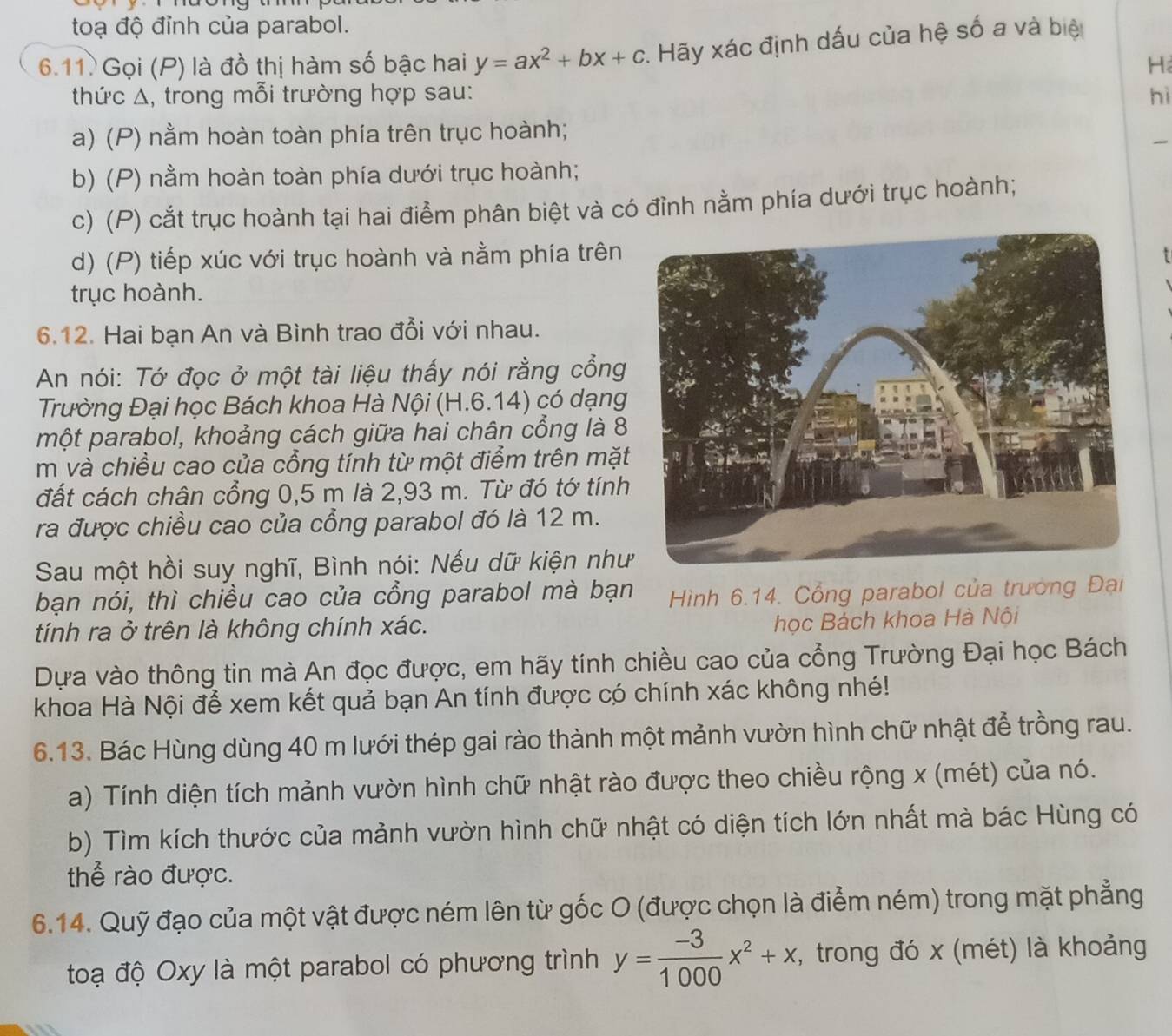 toạ độ đỉnh của parabol.
6.11. Gọi (P) là đồ thị hàm số bậc hai y=ax^2+bx+c. Hãy xác định dấu của hệ số a và biệ
H
thức Δ, trong mỗi trường hợp sau: hì
a) (P) nằm hoàn toàn phía trên trục hoành;
_
b) (P) nằm hoàn toàn phía dưới trục hoành;
c) (P) cắt trục hoành tại hai điểm phân biệt và có đỉnh nằm phía dưới trục hoành;
d) (P) tiếp xúc với trục hoành và nằm phía trên
trục hoành.
6.12. Hai bạn An và Bình trao đổi với nhau.
An nói: Tớ đọc ở một tài liệu thấy nói rằng cổng
Trường Đại học Bách khoa Hà Nội (H.6.14) có dạng
một parabol, khoảng cách giữa hai chân cổng là 8
m và chiều cao của cổng tính từ một điểm trên mặt
đất cách chân cổng 0,5 m là 2,93 m. Từ đó tớ tính
ra được chiều cao của cổng parabol đó là 12 m.
Sau một hồi suy nghĩ, Bình nói: Nếu dữ kiện như
bạn nói, thì chiều cao của cổng parabol mà bạn  Hình 6.14. Cổng parabol của trường Đại
tính ra ở trên là không chính xác.
học Bách khoa Hà Nội
Dựa vào thông tin mà An đọc được, em hãy tính chiều cao của cổng Trường Đại học Bách
khoa Hà Nội để xem kết quả bạn An tính được có chính xác không nhé!
6.13. Bác Hùng dùng 40 m lưới thép gai rào thành một mảnh vườn hình chữ nhật để trồng rau.
a) Tính diện tích mảnh vườn hình chữ nhật rào được theo chiều rộng x (mét) của nó.
b) Tìm kích thước của mảnh vườn hình chữ nhật có diện tích lớn nhất mà bác Hùng có
thể rào được.
6.14. Quỹ đạo của một vật được ném lên từ gốc O (được chọn là điểm ném) trong mặt phẳng
toạ độ Oxy là một parabol có phương trình y= (-3)/1000 x^2+x , trong đó x (mét) là khoảng