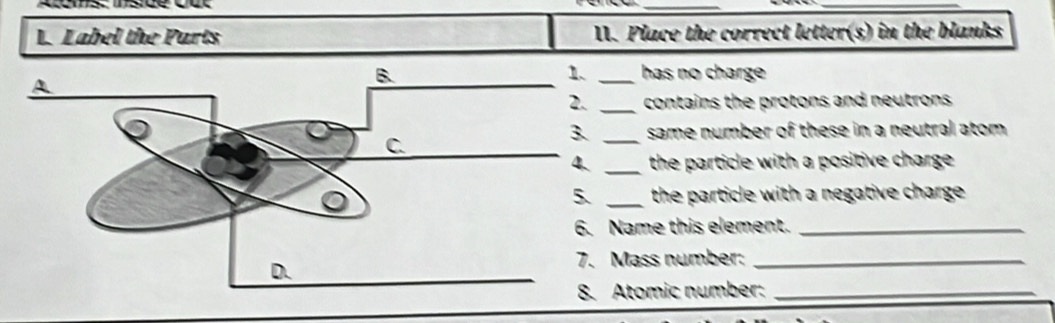 Atems: Insice cut 
_ 
_ 
L. Label the Parts II. Place the correct letter(s) in the blanks 
has no charge 
_contains the protons and neutrons . 
_same number of these in a neutral atom . 
_the particle with a positive charge . 
_the particle with a negative charge . 
Name this element._ 
Mass number:_ 
Atomic number:_