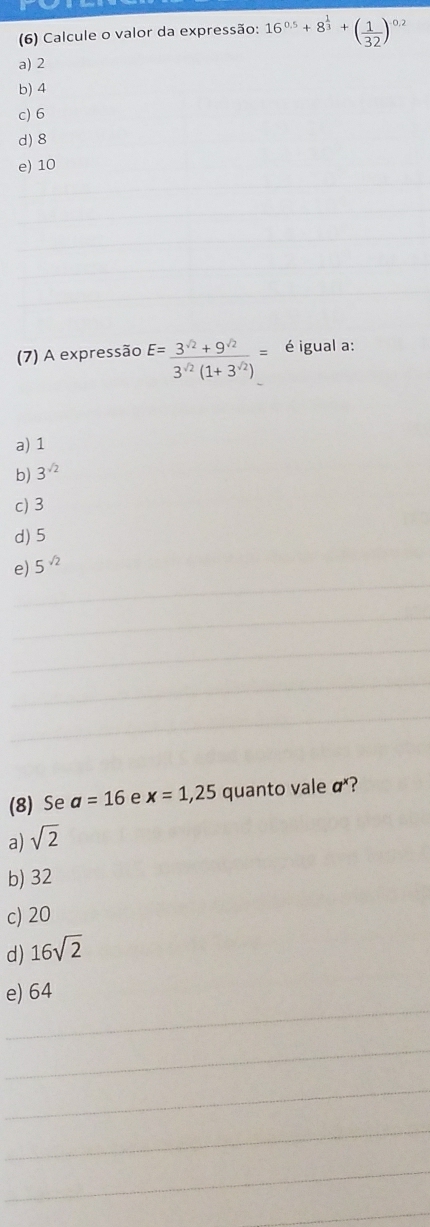 (6) Calcule o valor da expressão: 16^(0.5)+8^(frac 1)3+( 1/32 )^0.2
a) 2
b) 4
c) 6
d) 8
e) 10
(7) A expressão E= (3^(sqrt(2))+9^(sqrt(2)))/3^(sqrt(2))(1+3^(sqrt(2))) = é igual a:
a) 1
b) 3^(sqrt(2))
c) 3
d) 5
e) 5^(sqrt(2))
(8) Se a=16 e x=1,25 quanto vale a^1
a) sqrt(2)
b) 32
c) 20
d) 16sqrt(2)
e) 64
__
_
_
_
_
_
_
_
_