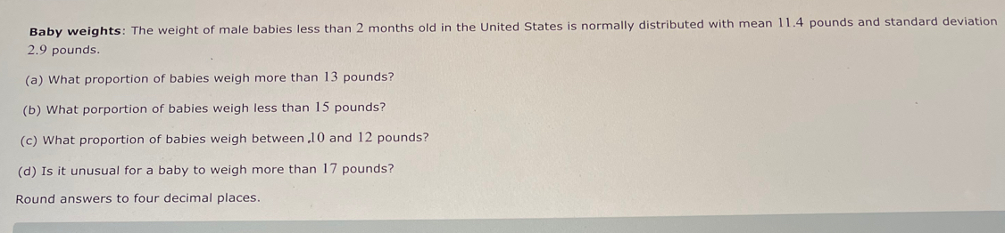 Baby weights: The weight of male babies less than 2 months old in the United States is normally distributed with mean 11.4 pounds and standard deviation
2.9 pounds. 
(a) What proportion of babies weigh more than 13 pounds? 
(b) What porportion of babies weigh less than 15 pounds? 
(c) What proportion of babies weigh between , 10 and 12 pounds? 
(d) Is it unusual for a baby to weigh more than 17 pounds? 
Round answers to four decimal places.
