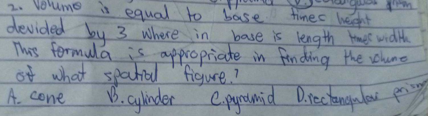 Harguen grem
2. Volume is equal to base times heght
devided by 3 where in base is length widlh
This formula is appropriate in finding the velume
of what spectial figure?
A. cone B3. cylinder C. pyrounid D. reciangulow pring