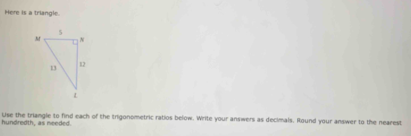 Here is a triangle. 
Use the triangle to find each of the trigonometric ratios below. Write your answers as decimals. Round your answer to the nearest 
hundredth, as needed.