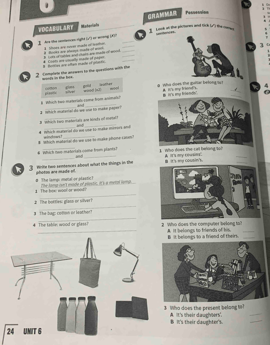 Dc
GRAMMAR Possession 2 Th
9
3 H
VOCABULARY Materials
1 Look at the pictures and tick (✓) the correct
5
sentences.
G
k 1 Are the sentences right (✓) or wrong (X)? __ 
1 Shoes are never made of leather.
C
3 Lots of tables and chairs are made of wood.7
2 Books are always made of wool.
4 Coats are usually made of paper._3
5 Bottles are often made of plastic.
2 Complete the answers to the questions with the
words in the box.
cotton glass gold leather
plastic silver wood (x2) wool 0 Who does the guitar belong to?_
4
A It's my friend’s.
_
1 Which two materials come from animals? B It's my friends'.
。
and
2 Which material do we use to make paper?
3 Which two materials are kinds of metal?
and_
4 Which material do we use to make mirrors and
windows?
5 Which material do we use to make phone cases?
6 Which two materials come from plants? 1 Who does the cat belong to?
_
and _A It's my cousins'.
_
_
k 3 Write two sentences about what the things in the B It's my cousin's.
photos are made of.
0 The lamp: metal or plastic?
The lamp isn’t made of plastic. It’s a metal lamp.
_
1 The box: wool or wood?
_
2 The bottles: glass or silver?
_
3 The bag: cotton or leather?
4 The table: wood or glass? 2 Who does the computer belong to?
_A It belongs to friends of his.
_
It belongs to a friend of theirs._
Who does the present belong to?
_
A It's their daughters.
_
B It's their daughter's.