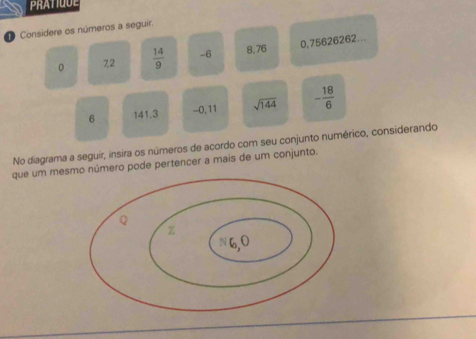 PRATIQUE 
1 Considere os números a seguir. 
0 7,2  14/9  -6 8,76 0,75626262...
6 141.3 -0, 11 sqrt(144) - 18/6 
No diagrama a seguir, insira os números de acordo com seu conjunto numérico, considerando 
que um mesmo número pode pertencer a mais de um conjunto.