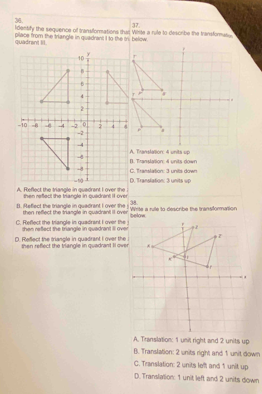 ldentify the sequence of transformations that Write a rule to describe the transformation
place from the triangle in quadrant I to the tri below.
quadrant III.
A. Translation: 4 units up
B. Translation: 4 units down
C. Translation: 3 units down
D. Translation: 3 units up
A. Reflect the triangle in quadrant I over the 
then reflect the triangle in quadrant II over
B. Reflect the triangle in quadrant I over the 38.
Write a rule to describe the transformation
then reflect the triangle in quadrant II over below.
C. Reflect the triangle in quadrant I over the
then reflect the triangle in quadrant II ove
D. Reflect the triangle in quadrant I over the
then reflect the triangle in quadrant II ove
A. Translation: 1 unit right and 2 units up
B. Translation: 2 units right and 1 unit down
C. Translation: 2 units left and 1 unit up
D. Translation: 1 unit left and 2 units down